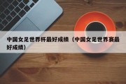 中国女足世界杯最好成绩（中国女足世界赛最好成绩）